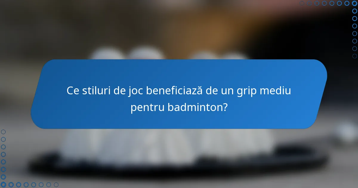 Ce stiluri de joc beneficiază de un grip mediu pentru badminton?